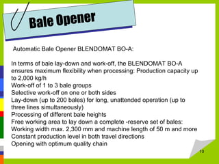 10
Bale Opener
Automatic Bale Opener BLENDOMAT BO-A:
In terms of bale lay-down and work-off, the BLENDOMAT BO-A
ensures maximum flexibility when processing: Production capacity up
to 2,000 kg/h
Work-off of 1 to 3 bale groups
Selective work-off on one or both sides
Lay-down (up to 200 bales) for long, unattended operation (up to
three lines simultaneously)
Processing of different bale heights
Free working area to lay down a complete -reserve set of bales:
Working width max. 2,300 mm and machine length of 50 m and more
Constant production level in both travel directions
Opening with optimum quality chain
 