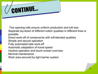 11
CONTINUE…
Two opening rolls ensure uniform production and tuft size
Separate lay-down of different cotton qualities in different lines is
possible
Direct work-off of components with tuft-blended qualities
Simple and secure operation
Fully automated bale work-off
Automatic adaptation of travel speed
Intuitive operation and touch screen overview
Minimal maintenance
Work area secured by light barrier system
 