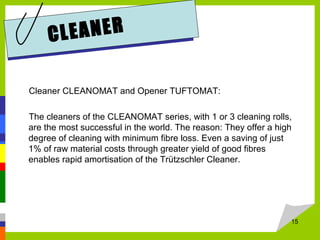 CLEANER
Cleaner CLEANOMAT and Opener TUFTOMAT:
The cleaners of the CLEANOMAT series, with 1 or 3 cleaning rolls,
are the most successful in the world. The reason: They offer a high
degree of cleaning with minimum fibre loss. Even a saving of just
1% of raw material costs through greater yield of good fibres
enables rapid amortisation of the Trützschler Cleaner.
15
 