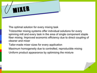 MIXER
The optimal solution for every mixing task
Trützschler mixing systems offer individual solutions for every
spinning mill and every task in the area of single component staple
fiber mixing. Improved economic efficiency due to direct coupling of
cleaner and mixer
Tailor-made mixer sizes for every application
Maximum homogeneity due to controlled, reproducible mixing
Uniform product appearance by optimising the mixture
17
 