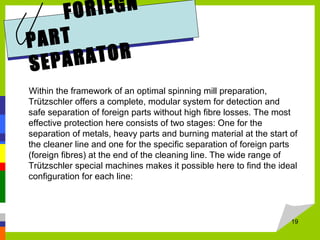 FORIEGN
PART
SEPARATOR
Within the framework of an optimal spinning mill preparation,
Trützschler offers a complete, modular system for detection and
safe separation of foreign parts without high fibre losses. The most
effective protection here consists of two stages: One for the
separation of metals, heavy parts and burning material at the start of
the cleaner line and one for the specific separation of foreign parts
(foreign fibres) at the end of the cleaning line. The wide range of
Trützschler special machines makes it possible here to find the ideal
configuration for each line:
19
 