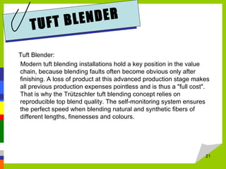 TUFT BLENDER
Tuft Blender:
Modern tuft blending installations hold a key position in the value
chain, because blending faults often become obvious only after
finishing. A loss of product at this advanced production stage makes
all previous production expenses pointless and is thus a "full cost".
That is why the Trützschler tuft blending concept relies on
reproducible top blend quality. The self-monitoring system ensures
the perfect speed when blending natural and synthetic fibers of
different lengths, finenesses and colours.
21
 