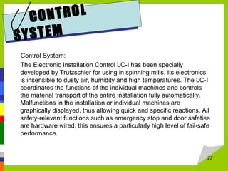 CONTROL
SYSTEM
Control System:
The Electronic Installation Control LC-I has been specially
developed by Trutzschler for using in spinning mills. Its electronics
is insensible to dusty air, humidity and high temperatures. The LC-I
coordinates the functions of the individual machines and controls
the material transport of the entire installation fully automatically.
Malfunctions in the installation or individual machines are
graphically displayed, thus allowing quick and specific reactions. All
safety-relevant functions such as emergency stop and door safeties
are hardware wired; this ensures a particularly high level of fail-safe
performance.
23
 