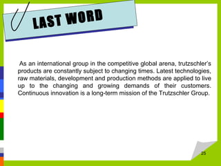 LAST WORD
As an international group in the competitive global arena, trutzschler’s
products are constantly subject to changing times. Latest technologies,
raw materials, development and production methods are applied to live
up to the changing and growing demands of their customers.
Continuous innovation is a long-term mission of the Trutzschler Group.
25
 
