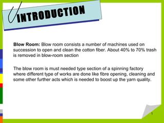 Blow Room: Blow room consists a number of machines used on
succession to open and clean the cotton fiber. About 40% to 70% trash
is removed in blow-room section
The blow room is must needed type section of a spinning factory
where different type of works are done like fibre opening, cleaning and
some other further acts which is needed to boost up the yarn quality.
1
INTRODUCTION
 