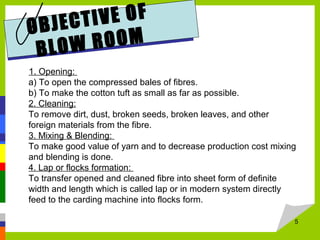 OBJECTIVE OF
BLOW ROOM
1. Opening:
a) To open the compressed bales of fibres.
b) To make the cotton tuft as small as far as possible.
2. Cleaning:
To remove dirt, dust, broken seeds, broken leaves, and other
foreign materials from the fibre.
3. Mixing & Blending:
To make good value of yarn and to decrease production cost mixing
and blending is done.
4. Lap or flocks formation:
To transfer opened and cleaned fibre into sheet form of definite
width and length which is called lap or in modern system directly
feed to the carding machine into flocks form.
5
 