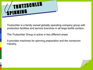 7
TRUTZSCHLER
SPINNING
Trutzschler is a family owned globally operating company group with
production facilities and service branches in all large textile centers.
The Trutzschler Group is active in two different areas
It provides machines for spinning preparation and the nonwoven
industry.
 