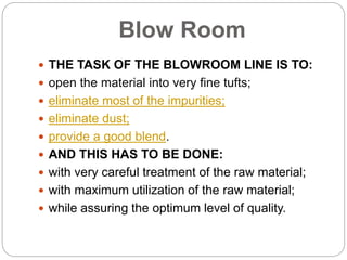 Blow Room
 THE TASK OF THE BLOWROOM LINE IS TO:
 open the material into very fine tufts;
 eliminate most of the impurities;
 eliminate dust;
 provide a good blend.
 AND THIS HAS TO BE DONE:
 with very careful treatment of the raw material;
 with maximum utilization of the raw material;
 while assuring the optimum level of quality.
 