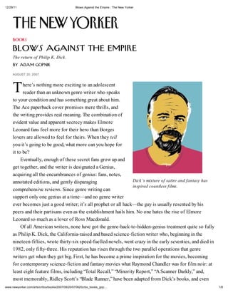 12/29/11 Blows Against the Empire : The New Yorker
1/8www.newyorker.com/arts/critics/books/2007/08/20/070820crbo_books_gop
T
Dick s mixture of satire and fantasy has
inspired countless films.
BOOKS
BLO S AGAINST THE EMPIRE
The return of Philip K. Dick.
b Adam Gopnik
A G 20, 2007
here s nothing more exciting to an adolescent
reader than an unknown genre writer who speaks
to your condition and has something great about him.
The Ace paperback cover promises mere thrills, and
the writing provides real meaning. The combination of
evident value and apparent secrecy makes Elmore
Leonard fans feel more for their hero than Borges
lovers are allowed to feel for theirs. When they tell
you it s going to be good, what more can you hope for
it to be?
Eventually, enough of these secret fans grow up and
get together, and the writer is designated a Genius,
acquiring all the encumbrances of genius: fans, notes,
annotated editions, and gently disparaging
comprehensive reviews. Since genre writing can
support only one genius at a time—and no genre writer
ever becomes just a good writer; it s all prophet or all hack—the guy is usually resented by his
peers and their partisans even as the establishment hails him. No one hates the rise of Elmore
Leonard so much as a lover of Ross Macdonald.
Of all American writers, none have got the genre-hack-to-hidden-genius treatment quite so fully
as Philip K. Dick, the California-raised and based science-fiction writer who, beginning in the
nineteen-fifties, wrote thirty-six speed-fuelled novels, went crazy in the early seventies, and died in
1982, only fifty-three. His reputation has risen through the two parallel operations that genre
writers get when they get big. First, he has become a prime inspiration for the movies, becoming
for contemporary science-fiction and fantasy movies what Raymond Chandler was for film noir: at
least eight feature films, including “Total Recall,” “Minority Report,” “A Scanner Darkly,” and,
most memorably, Ridley Scott s “Blade Runner,” have been adapted from Dick s books, and even
 