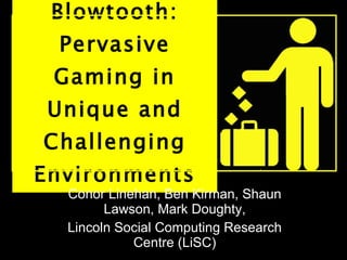 Blowtooth: Pervasive Gaming in Unique and Challenging Environments Conor Linehan, Ben Kirman, Shaun Lawson, Mark Doughty, Lincoln Social Computing Research Centre (LiSC) 