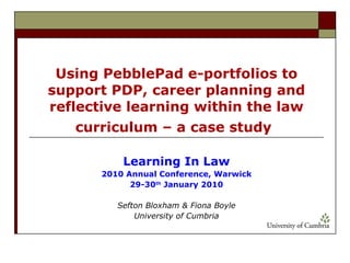 Using PebblePad e-portfolios to support PDP, career planning and reflective learning within the law curriculum – a case study   Learning In Law 2010 Annual Conference, Warwick 29-30 th  January 2010 Sefton Bloxham & Fiona Boyle University of Cumbria 