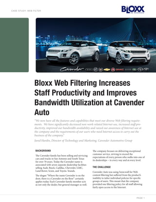 C A S E STUDY: WEB FILTER




                   Bloxx Web Filtering Increases
                   Staff Productivity and Improves
                   Bandwidth Utilization at Cavender
                   Auto
                   “We now have all the features and capabilities that meet our diverse Web filtering require-
                   ments. We have significantly decreased non-work-related Internet use, increased staff pro-
                   ductivity, improved our bandwidth availability and raised our awareness of Internet use at
                   the company and the requirements of our users who need Internet access to carry out the
                   business of the company.”
                   Jared Hardin, Director of Technology and Marketing, Cavender Automotive Group


                    BACKGROUND                                             The company focuses on delivering exceptional
                                                                           customer service, striving to exceed the
                    The Cavender family has been selling and servicing
                                                                           expectations of every person who walks into one of
                    cars and trucks in San Antonio and South Texas
                                                                           its dealerships – in every way and at every level.
                    for over 70 years. Today the Cavender name is
                    associated with seven separate dealership facilities
                    selling Audi, Buick, Cadillac, Chevrolet, GMC,         THE CHALLENGE
                    Land Rover, Scion, and Toyota brands.                  Cavender Auto was using Sonicwall for Web
                    The slogan “Where the name Cavender is on the          content filtering but suffered from the product’s
                    door, there is a Cavender on the floor” certainly      inability to tailor individual policies for specific
                    applies today. Each Cavender family member acts        groups of users. This meant that the company
                    as not only the dealer, but general manager as well.   provided one filtering policy for all staff allowing
                                                                           fairly open access to the Internet.



                                                                                                                         PA GE 1
 