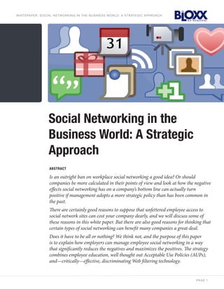 wh itepaper: soci a l netw or ki ng i n the b usi n e ss w o rl d : a st rat e g i c appro ac h




                     Social Networking in the
                     Business World: A Strategic
                     Approach
                     ABStrAct

                     Is an outright ban on workplace social networking a good idea? Or should
                     companies be more calculated in their points of view and look at how the negative
                     effects social networking has on a company’s bottom line can actually turn
                     positive if management adopts a more strategic policy than has been common in
                     the past.
                     There are certainly good reasons to suppose that unfettered employee access to
                     social network sites can cost your company dearly, and we will discuss some of
                     these reasons in this white paper. But there are also good reasons for thinking that
                     certain types of social networking can benefit many companies a great deal.
                     Does it have to be all or nothing? We think not, and the purpose of this paper
                     is to explain how employers can manage employee social networking in a way
                     that significantly reduces the negatives and maximizes the positives. The strategy
                     combines employee education, well thought out Acceptable Use Policies (AUPs),
                     and—critically—effective, discriminating Web filtering technology.


                                                                                                  pa ge 1
 
