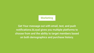 Marketing
Get Your message out with email, text, and push
notifications.bLoyal gives you multiple platforms to
choose from and the ability to target members based
on both demographics and purchase history.
 