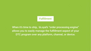 Fulfillment
When it’s time to ship, bLoyal’s “order processing engine”
allows you to easily manage the fulfillment aspect of your
DTC program over any platform, channel, or device.
 