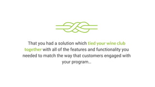 That you had a solution which tied your wine club
together with all of the features and functionality you
needed to match the way that customers engaged with
your program…
 