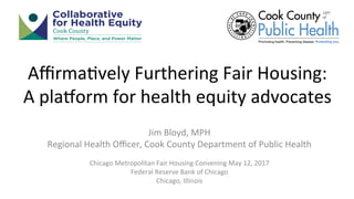 Aﬃrma&vely	Furthering	Fair	Housing:		
A	pla8orm	for	health	equity	advocates	
Jim	Bloyd,	MPH	
Regional	Health	Oﬃcer,	Cook	County	Department	of	Public	Health	
	
Chicago	Metropolitan	Fair	Housing	Convening	May	12,	2017	
Federal	Reserve	Bank	of	Chicago	
Chicago,	Illinois		
 