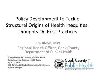 Policy	Development	to	Tackle	
Structural	Origins	of	Health	Inequi=es:	
Thoughts	On	Best	Prac=ces	
Jim	Bloyd,	MPH	
Regional	Health	Oﬃcer,	Cook	County	
Department	of	Public	Health	
	Strengthening	the	Capacity	of	Public	Health	
Departments	to	Advance	Health	Equity	
April	12,	2016	
CDC	Tom	Harkin	Global	Communica=ons	Center,	
Atlanta,	Georgia	
	
 