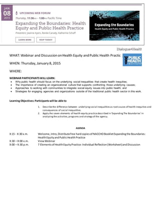 WHAT: Webinar and Discussion on Health Equity and Public Health Practice
WHEN: Thursday, January 8, 2015
WHERE:
WEBINAR PARTICIPANTSWILL LEARN:
 Why public health should focus on the underlying social inequalities that create health inequities;
 The importance of creating an organizational culture that supports confronting those underlying causes;
 Approaches to working with communities to integrate social equity issues into public health; and
 Strategies for engaging agencies and organizations outside of the traditional public health sector in this work.
Learning Objectives:Participantswill be able to
1. Describethe difference between underlyingsocial inequalitiesas rootcauses of health inequities and
consequences of social inequalities.
2. Apply the seven elements of health equity practicedescribed in ‘ExpandingThe Boundaries’in
analyzingthe activities,programs and strategy of the agency.
AGENDA
X:15 - X:30 x.m. Welcome,Intro,Distributefree hardcopiesof NACCHOBookletExpandingthe Boundaries:
HealthEquityandPublicHealthPractice
X:30 – X:00 x.m. ViewWebinar
X:00 – X:30 p.m. 7 Elementsof HealthEquityPractice:Individual Reflection (Worksheet)andDiscussion
 