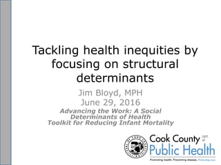 Tackling health inequities by
focusing on structural
determinants
Jim Bloyd, MPH
June 29, 2016
Advancing the Work: A Social
Determinants of Health
Toolkit for Reducing Infant Mortality
 