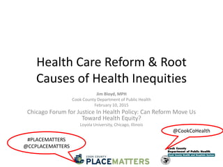 Health Care Reform & Root
Causes of Health Inequities
Jim Bloyd, MPH
Cook County Department of Public Health
February 10, 2015
Chicago Forum for Justice In Health Policy: Can Reform Move Us
Toward Health Equity?
Loyola University, Chicago, Illinois
@CookCoHealth
#PLACEMATTERS
@CCPLACEMATTERS
 