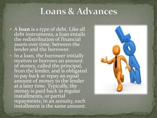  A loan is a type of debt. Like all
  debt instruments, a loan entails
  the redistribution of financial
  assets over time, between the
  lender and the borrower.
 In a loan, the borrower initially
  receives or borrows an amount
  of money, called the principal,
  from the lender, and is obligated
  to pay back or repay an equal
  amount of money to the lender
  at a later time. Typically, the
  money is paid back in regular
  installments, or partial
  repayments; in an annuity, each
  installment is the same amount.
 