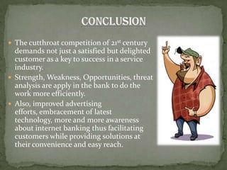  The cutthroat competition of 21st century
  demands not just a satisfied but delighted
  customer as a key to success in a service
  industry.
 Strength, Weakness, Opportunities, threat
  analysis are apply in the bank to do the
  work more efficiently.
 Also, improved advertising
  efforts, embracement of latest
  technology, more and more awareness
  about internet banking thus facilitating
  customers while providing solutions at
  their convenience and easy reach.
 