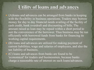  (A)loans and advances can be arranged from banks in keeping
  with the flexibility in business operations. Traders may borrow
  money for day to day financial needs availing of the facility of
  cash credit, bank overdraft and discounting of bills. The
  amount raised as loan may be repaid within a short period to
  suit the convenience of the borrower. Thus business may be run
  efficiently with borrowed funds from banks for financing its
  working capital requirements.
 (B) loans and advances are utilized for making payment of
  current liabilities, wage and salaries of employees, and also the
  tax liability of business.
 (C) loans and advances from banks are found to be
  'economical' for traders and businessmen, because banks
  charge a reasonable rate of interest on such loans/advances.
 