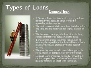 Demand loan
 A Demand Loan is a loan which is repayable on
    demand by the bank. In other words it is
    repayable at short-notice.
   The entire amount of demand loan is disbursed at
    one time and the borrower has to pay interest on
    it.
   The borrower can repay the loan either in lump
    sum (one time) or as agreed with the bank .
    For example, if it is so agreed the amount of
    loan may be repaid in suitable installments. Such
    loans are normally granted by banks against
    security.
   The security may include materials or goods in
    stock, shares of companies or any other asset.
   Demand loans are raised normally for working
    capital purpose like purchase of raw materials,
    making payment of short-term liabilities.
 