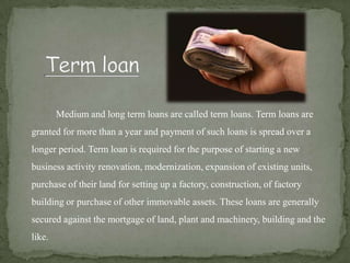 Medium and long term loans are called term loans. Term loans are
granted for more than a year and payment of such loans is spread over a
longer period. Term loan is required for the purpose of starting a new
business activity renovation, modernization, expansion of existing units,
purchase of their land for setting up a factory, construction, of factory
building or purchase of other immovable assets. These loans are generally
secured against the mortgage of land, plant and machinery, building and the
like.
 