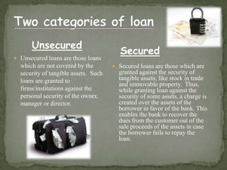 Unsecured
                                         Secured
 Unsecured loans are those loans
  which are not covered by the         Secured loans are those which are
  security of tangible assets. Such     granted against the security of
  loans are granted to                  tangible assets, like stock in trade
                                        and immovable property. Thus,
  firms/institutions against the        while granting loan against the
  personal security of the owner,       security of some assets, a charge is
  manager or director.                  created over the assets of the
                                        borrower in favor of the bank. This
                                        enables the bank to recover the
                                        dues from the customer out of the
                                        sale proceeds of the assets in case
                                        the borrower fails to repay the
                                        loan.
 