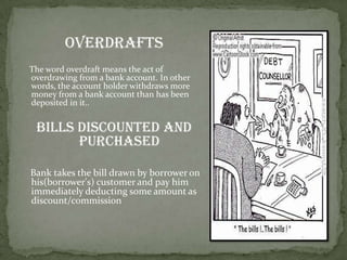Overdrafts
The word overdraft means the act of
overdrawing from a bank account. In other
words, the account holder withdraws more
money from a bank account than has been
deposited in it..


 Bills discounted and
       purchased

Bank takes the bill drawn by borrower on
his(borrower's) customer and pay him
immediately deducting some amount as
discount/commission
 