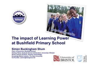 The impact of Learning Power
at Bushfield Primary School
Simon Buckingham Shum
Chair of Governors, Bushfield School
Visiting Fellow, Graduate School of Education, University of Bristol
Senior Lecturer & Assoc. Director (Technology),
Knowledge Media Institute, The Open University
Co-Founder, LearningEmergence.net
 