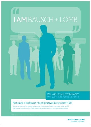 I am Bausch + Lomb

                           I am Bausch + Lomb                                                              I am Bausch + Lomb
I am Bausch + Lomb
                                                                 I am Bausch + Lomb
                                                                                                      I am Bausch + Lomb
                                                                                                                               I am Bausch + Lomb
                                                        I am Bausch + Lomb                                I am Bausch + Lomb




                                                                                                  we ARE ONE COMPANY
                                                                                                  we are Bausch + Lomb
       Participate in the Bausch + Lomb Employee Survey, April 11-25
      Take an active role in helping us become the best eye health company in the world.
      We want to hear from you. Take the survey and share your thoughts and opinions.


 © 2012 Bausch & Lomb Incorporated. Bausch + Lomb is a trademark of Bausch & Lomb Incorporated.
 