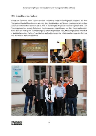 Benchlearning Projekt Internes Community Management 2015 (#blp15)
11
2.5 Abschlussworkshop
Bereits am Vorabend trafen sich die meisten Teilnehmer bereits in der Cogneon Akademie. Bei dem
Vortrag von Claudia Mayer konnten wir mehr über die Aktivitäten bei Siemens Healthcare erfahren. Der
Abschlussworkshop fand dann am 22.10.2015 in Nürnberg bei Projektveranstalter Cogneon statt. Am
Vormittag tauschten sich die Teilnehmer für die neuesten Entwicklungen aus. Den Vormittag komplet-
tierte dann ein Vortrag von Manfred Langen (Siemens AG) mit dem Titel „Measuring Business Impact of
a Social Collaboration Platform“. Am Nachmittag finalisierten wir die Inhalte des Benchlearning Berichts
und diskutierten die nächste Schritte.
 
