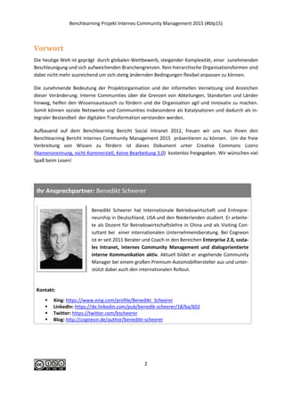 Benchlearning Projekt Internes Community Management 2015 (#blp15)
2
Vorwort
Die heutige Welt ist geprägt durch globalen Wettbewerb, steigender Komplexität, einer zunehmenden
Beschleunigung und sich aufweichenden Branchengrenzen. Rein hierarchische Organisationsformen sind
dabei nicht mehr ausreichend um sich stetig ändernden Bedingungen flexibel anpassen zu können.
Die zunehmende Bedeutung der Projektorganisation und der informellen Vernetzung sind Anzeichen
dieser Veränderung. Interne Communities über die Grenzen von Abteilungen, Standorten und Länder
hinweg, helfen den Wissensaustausch zu fördern und die Organisation agil und innovativ zu machen.
Somit können soziale Netzwerke und Communities insbesondere als Katalysatoren und dadurch als in-
tegraler Bestandteil der digitalen Transformation verstanden werden.
Aufbauend auf dem Benchlearning Bericht Social Intranet 2012, freuen wir uns nun Ihnen den
Benchlearning Bericht Internes Community Management 2015 präsentieren zu können. Um die freie
Verbreitung von Wissen zu fördern ist dieses Dokument unter Creative Commons Lizenz
(Namensnennung, nicht Kommerziell, Keine Bearbeitung 3.0) kostenlos freigegeben. Wir wünschen viel
Spaß beim Lesen!
Ihr Ansprechpartner: Benedikt Scheerer
Benedikt Scheerer hat Internationale Betriebswirtschaft und Entrepre-
neurship in Deutschland, USA und den Niederlanden studiert. Er arbeite-
te als Dozent für Betriebswirtschaftslehre in China und als Visiting Con-
sultant bei einer internationalen Unternehmensberatung. Bei Cogneon
ist er seit 2011 Berater und Coach in den Bereichen Enterprise 2.0, sozia-
les Intranet, internes Community Management und dialogorientierte
interne Kommunikation aktiv. Aktuell bildet er angehende Community
Manager bei einem großen Premium-Automobilhersteller aus und unter-
stützt dabei auch den internationalen Rollout.
Kontakt:
 Xing: https://www.xing.com/profile/Benedikt_Scheerer
 LinkedIn: https://de.linkedin.com/pub/benedik-scheerer/18/ba/602
 Twitter: https://twitter.com/bscheerer
 Blog: http://cogneon.de/author/benedikt-scheerer
 