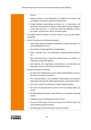 Benchlearning Projekt Internes Community Management 2015 (#blp15)
22
Prozess
o Change involviert so viele Mitarbeiter wie möglich und ist daher nicht
nur Aufgabe eines kleinen dedizierten Change Teams
o Change benötigt netzwerkartige Strukturen um zu funktionieren, die
klassischen hierarchischen Strukturen reichen dafür nicht aus (Organisa-
tionen nicht risiko-avers - 1 ) Hierarchie strebt nach Stabilität; 2) Mana-
ger streben nach Routinen- Macht- und Statuserhalt)
 Um stetigen Wandel umsetzen zu können bedarf es eines sog. Dual Opera-
ting Systems.
 Die fünf Prinzipien des Dual Operating Systems:
o Viele Change Agents (Freiwillige) anstatt kleiner Change Teams (Job) - ca.
10% der Belegschaft als Ziel
o Ein proaktiver Gestaltungswille der Change Agents
o Neben rationalen auch und insbesondere emotionale Motive adressie-
ren
o Mehr Leadership (Vision, Inspiration, handeln fordern und fördern, Er-
folge feiern) anstatt Management
o Zwei Systeme, eine Organisation (Informationen und Aktivitäten des
Netzwerks müssen in diee Hierarchie diffundieren können)
 Die acht "Accelerators" (Schritte):
o Ein Gefühl der Dringlichkeit bei einem großen Handlungsfeld / einer gro-
ßen Chance vermitteln (Top down)
o Eine "Guiding Coalition" aus Freiwilligen Change Agents aus der ganzen
Organisation (Vertreter der Abteilungen) gründen und aufrechterhalten
o Eine Vision entwickeln und konkrete Change Initiativen ableiten
o Die Vision und Strategie kommunizieren und neue Change Agents ge-
winnen
o Die Bewegung beschleunigen, indem Barrieren zur Partizipation beseitigt
werden
o Erfolgsgeschichten der Bewegung sichtbar machen
o Lernen aus Erfahrungen und nicht den Sieg zu früh erklären (indem z.B.
neue Initiativen gestartet werden)
o Veränderungen in der hierarchischen Struktur verankern
 