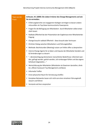 Benchlearning Projekt Internes Community Management 2015 (#blp15)
24
Tipps aus der
Praxis
Schleuter, W. (2009): Die sieben Irrtümer des Change Managements und wie
Sie sie vermeiden.
 Erfahrungsberichte von engagierten Kollegen vermögen es besser andere
mitzureißen als Top-Down kommunizierte Powerpoints
 Fragen für die Befragung von Mitarbeitern durch Mitarbeiter selbst entwi-
ckeln lassen
 Radikale Offenheit bei der Präsentation der Ergebnisse einer Mitarbeiterbe-
fragung
 Change braucht radikale Offenheit - diese braucht aber Vertrauen
 Ehrlicher Dialog zwischen Mitarbeitern und Führungskräften
 Methode: Beichtstunden (Meeting) nutzen um Fehler offen zu besprechen
 Interne Change Agents für a) Ideen und Impulse der Mitarbeiter bündeln und
b) Veränderungen zu steuern
 "...Berücksichtigung elementarer menschlicher Bedürfnisse: informiert wer-
den, gefragt werden, gehört werden, sich einbezogen fühlen und das eigene
Schicksal mitgestalten..."
 Wertschätzung der Mitarbeiter (Mitarbeiter als Gewinner darstellen, direk-
ter, offener Austausch Top Management und Basis)
 Informelle Treffen
 Einen physischen Raum für Vernetzung schaffen
 Komplexe Netzwerke lassen sich nicht von einer einzelnen Führungskraft
steuern und führen
 Verstand und Herz ansprechen
 