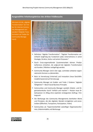 Benchlearning Projekt Internes Community Management 2015 (#blp15)
26
Ausgewählte Arbeitsergebnisse des dritten Feldbesuchs
Wie kann ich die „digitale
Transformation“ als Trei-
ber für internes Commu-
nity Management ver-
wenden? (Digitale Trans-
formation als Treiber für
Community Manage-
ment)
 Definition "digitale Transformation": "Digitale Transformation ver-
einfacht langfristig das Fundament jedes Unternehmens in seiner
Strategie, Struktur, Kultur und seinen Prozessen."
 Durch Cross-organisationale Zusammenarbeit können Produk-
te/Services entstehen, die aufgrund der digitalen Transformation
von Kunden / Märkten nachgefragt werden.
 Community Manager sind in der Lage, zumindest zeitweise organi-
satorische Grenzen zu überwinden.
 Basis ist Vernetzung (=Internet) und Innovation (neue Geschäfts-
modelle basierend auf Vernetzung)
 Community Manager als Enabler und Treibr / Förderer "digitaler
Fähigkeiten" > Bosch Social Business Principles
 Communities und Community Manager wandeln Arbeits- und Or-
ganisationskultur durch "einfach und machen" > Nutzen neue Ar-
beitsweisen im Alltag ohne expliziten strategischen Auftrag / Hin-
tergrund
 Die Werkzeuge des Community Managements beinhalten Werte
und Prinzipien, die den digitalen Wandel ermöglichen und voran-
treiben (Offenheit, Transparenz, Partizipation, Teilen)
 Communities als "Experimentierfeld zukünftiger Organisationsfor-
men, Arbeitsmodelle und Werkzeuge
 