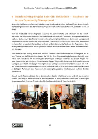 Benchlearning Projekt Internes Community Management 2015 (#blp15)
27
4 Benchlearning-Projekt Spin-Off: Hackathon – Playbook in-
ternes Community Management
Neben den Feldbesuchen haben wir das Benchlearning Projekt an einer Stelle geöffnet. Neben teilneh-
menden Organisationen des Benchlearning Projekts waren auch die Deutsche Bank, Elektrobit und MAN
dabei.
Vom 03.-04.08.2015 war die Cogneon Akademie der Gemeinschafts- und Arbeitsort für die Teilneh-
merInnen, die gemeinsam die Inhalte für ein Playbook zum internen Community Management erstellen
wollten. Nachdem wir das Thema in unserem Benchlearning Projekt Internes Community Management
hauptsächlich aus der Perspektive eines zentralen Enterprise-2.0-Projektteams betrachten, wollten wir
im Hackathon bewusst die Perspektive wechseln und die Community-Welt aus den Augen eines Com-
munity Managers betrachten. Ein Playbook ist eine Art Hilfedokumentation für einen internen Commu-
nity Manager.
Nach einem kurzen Briefing durch mich Benedikt Scheerer sind die Teilnehmer wir Montag früh mit ei-
nem Vortrag von Steffi Krügl eingestiegen, die Teil des Orga-Teams des Hackathons zum Buch HR Inno-
vation war. Sie hat uns mit den wichtigsten Erfahrungen und Tipps und Tricks aus diesem Projekt ver-
sorgt. Danach sind wir mit einem Element aus der Design Thinking Methode in die Rolle des Community
Managers gewechselt. Mit Design-Thinking-Interview-Vorlagen waren vertiefende Interviews mit “ech-
ten” internen Community Managern zu führen und diese nach ihren Wünschen an die Playbook-Inhalte
zu befragen. Auf dieser Basis haben wir die ursprünglich gedachte Inhaltsstruktur nochmal deutlich
überarbeitet.
Danach wurde Teams gebildet, die an den einzelnen Kapitel inhaltlich arbeiten und sich aus-tauschen
sollten. Den Zeitplan haben wir wie im Barcamp-Modus in drei parallelen Räumen und 45-Minütigen
Sessions gestaltet. Ein erster Prototyp des Playbooks wurde in den 2 Tagen fertigstellt.
 