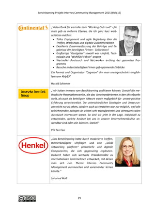 Benchlearning Projekt Internes Community Management 2015 (#blp15)
29
„Vielen Dank für ein tolles Jahr "Working Out Loud" - für
mich gab es mehrere Ebenen, die ich ganz kurz wert-
schätzen möchte:
 Tolles Engagement und agile Begleitung über die
Treffen, Workshops und digitale Zusammenarbeit
 Excellente Zusammenfassung der Beiträge und Er-
gebnisse der beteiligten Firmen - CoCreation!
 Großartige "Gastgeber" sowohl was Umfeld, Tech-
nologie und "Wohlfühl-Faktor" angeht
 Wertvoller Austausch und Netzwerken entlang des gesamten Pro-
gramms
 Besuche in den beteiligten Firmen gab spannende Einblicke
Ein Format und Organisator "Cogneon" den man uneingeschränkt empfeh-
len kann #blp15“
Harald Schirmer
„Wir haben immens vom
Benchlearning profitieren kön-
nen. Sowohl die methodische
Herangehensweise, die das
Voneinanderlernen in den
Mittelpunkt stellt, als auch die
beteiligten Akteure waren
maßgeblich für unsere positi-
ve Erfahrung verantwortlich.
Die unterschiedlichen Strate-
gien und Umsetzungen nicht nur zu sehen, sondern auch zu verstehen war
nur möglich, weil alle teilnehmenden Kollegen an einem sehr transparenten
und vertrauensvollen Austausch interessiert waren. So sind wir jetzt in der
Lage, individuell zu entscheiden, welche Ansätze bei uns in unserer Unter-
nehmenskultur anwendbar sind oder sein könnten. Danke!“
Daniel Pankatz, Phi Tan Cao
 