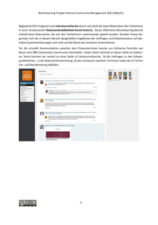 Benchlearning Projekt Internes Community Management 2015 (#blp15)
5
Begleitend führt Cogneon eine Literaturrecherche durch und stellt die Input Materialien den Teilnehmer
in einer strukturierten Dokumentenbibliothek bereit (intern). Dieser öffentliche Benchlearning Bericht
enthält keine Dokumente, die von den Teilnehmern untereinander geteilt wurden. Darüber hinaus be-
grenzen sich die in diesem Bericht dargestellten Ergebnisse der Umfragen und Arbeitssessions auf abs-
trakte Zusammenfassungen und nicht auf die Ebene der einzelnen Unternehmen.
Für die virtuelle Kommunikation zwischen den Präsenzterminen konnte uns Katharina Perschke von
Bosch eine IBM Connections Community freischalten. Vielen Dank nochmal an dieser Stelle an Kathari-
na. Somit konnten wir zentral an einer Stelle a) Literaturrecherche, b) die Umfragen zu den Schwer-
punktthemen, c) die Dokumentensammlung, d) den Austausch zwischen Terminen sowie die e) Termin
Vor- und Nachbereitung abbilden.
 