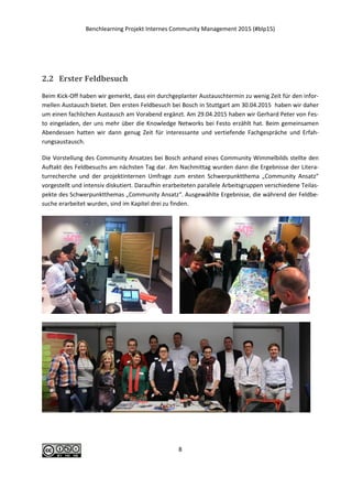 Benchlearning Projekt Internes Community Management 2015 (#blp15)
8
2.2 Erster Feldbesuch
Beim Kick-Off haben wir gemerkt, dass ein durchgeplanter Austauschtermin zu wenig Zeit für den infor-
mellen Austausch bietet. Den ersten Feldbesuch bei Bosch in Stuttgart am 30.04.2015 haben wir daher
um einen fachlichen Austausch am Vorabend ergänzt. Am 29.04.2015 haben wir Gerhard Peter von Fes-
to eingeladen, der uns mehr über die Knowledge Networks bei Festo erzählt hat. Beim gemeinsamen
Abendessen hatten wir dann genug Zeit für interessante und vertiefende Fachgespräche und Erfah-
rungsaustausch.
Die Vorstellung des Community Ansatzes bei Bosch anhand eines Community Wimmelbilds stellte den
Auftakt des Feldbesuchs am nächsten Tag dar. Am Nachmittag wurden dann die Ergebnisse der Litera-
turrecherche und der projektinternen Umfrage zum ersten Schwerpunktthema „Community Ansatz“
vorgestellt und intensiv diskutiert. Daraufhin erarbeiteten parallele Arbeitsgruppen verschiedene Teilas-
pekte des Schwerpunktthemas „Community Ansatz“. Ausgewählte Ergebnisse, die während der Feldbe-
suche erarbeitet wurden, sind im Kapitel drei zu finden.
 