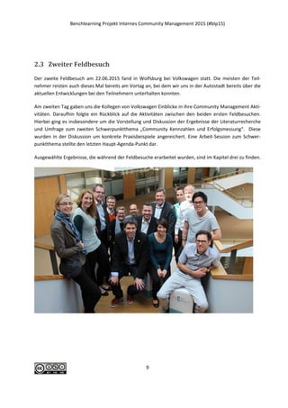 Benchlearning Projekt Internes Community Management 2015 (#blp15)
9
2.3 Zweiter Feldbesuch
Der zweite Feldbesuch am 22.06.2015 fand in Wolfsburg bei Volkswagen statt. Die meisten der Teil-
nehmer reisten auch dieses Mal bereits am Vortag an, bei dem wir uns in der Autostadt bereits über die
aktuellen Entwicklungen bei den Teilnehmern unterhalten konnten.
Am zweiten Tag gaben uns die Kollegen von Volkswagen Einblicke in ihre Community Management Akti-
vitäten. Daraufhin folgte ein Rückblick auf die Aktivitäten zwischen den beiden ersten Feldbesuchen.
Hierbei ging es insbesondere um die Vorstellung und Diskussion der Ergebnisse der Literaturrecherche
und Umfrage zum zweiten Schwerpunktthema „Community Kennzahlen und Erfolgsmessung“. Diese
wurden in der Diskussion um konkrete Praxisbeispiele angereichert. Eine Arbeit-Session zum Schwer-
punktthema stellte den letzten Haupt-Agenda-Punkt dar.
Ausgewählte Ergebnisse, die während der Feldbesuche erarbeitet wurden, sind im Kapitel drei zu finden.
 