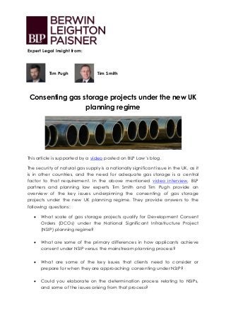 Expert Legal Insight from:
Tim Pugh Tim Smith
Consenting gas storage projects under the new UK
planning regime
This article is supported by a video posted on BLP Law’s blog.
The security of natural gas supply is a nationally significant issue in the UK, as it
is in other countries, and the need for adequate gas storage is a central
factor to that requirement. In the above mentioned video interview, BLP
partners and planning law experts Tim Smith and Tim Pugh provide an
overview of the key issues underpinning the consenting of gas storage
projects under the new UK planning regime. They provide answers to the
following questions:
 What scale of gas storage projects qualify for Development Consent
Orders (DCOs) under the National Significant Infrastructure Project
(NSIP) planning regime?
 What are some of the primary differences in how applicants achieve
consent under NSIP versus the mainstream planning process?
 What are some of the key issues that clients need to consider or
prepare for when they are approaching consenting under NSIP?
 Could you elaborate on the determination process relating to NSIPs,
and some of the issues arising from that process?
 