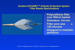 Guidant ACCUNET™ Embolic Protection System
Filter Basket Specifications
Polyurethane filter
over Nitinol basket
Diameters: 4-8 mm
Filter pore size ≤
120 microns
Designed to maintain
perfusion
Caution: Investigational device. Limited by Federal (U.S.) Law to investigational use.
 