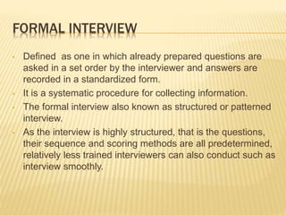 FORMAL INTERVIEW
• Defined as one in which already prepared questions are
asked in a set order by the interviewer and answers are
recorded in a standardized form.
• It is a systematic procedure for collecting information.
• The formal interview also known as structured or patterned
interview.
• As the interview is highly structured, that is the questions,
their sequence and scoring methods are all predetermined,
relatively less trained interviewers can also conduct such as
interview smoothly.
 