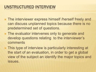 UNSTRUCTURED INTERVIEW
 The interviewer express himself /herself freely and
can discuss unplanned topics because there is no
predetermined set of questions.
 The evaluator intervenes only to generate and
develop questions relating to the interviewer’s
comments
 This type of interview is particularly interesting at
the start of an evaluation, in order to get a global
view of the subject an identify the major topics and
issues.
 