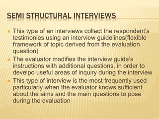 SEMI STRUCTURAL INTERVIEWS
 This type of an interviews collect the respondent’s
testimonies using an interview guidelines(flexible
framework of topic derived from the evaluation
question)
 The evaluator modifies the interview guide’s
instructions with additional questions, in order to
develpo useful areas of inquiry during the interview
 This type of interview is the most frequently used
particularly when the evaluator knows sufficient
about the aims and the main questions to pose
during the evaluation
 
