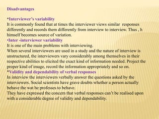 Disadvantages
*Interviewer’s variability
It is commonly found that at times the interviewer views similar responses
differently and records them differently from interview to interview. Thus , h
himself becomes source of variation.
•Inter -interviewer variability
It is one of the main problems with interviewing.
When several interviewers are used in a study and the nature of interview is
unstructured, the interviewers vary considerably among themselves in their
respective abilities to elicited the exact kind of information needed. Project the
proper kind of image, record the information appropriately and so on.
*Validity and dependability of verbal responses
In interview the interviewers verbally answer the questions asked by the
interviewers. Social scientists have grave doubts whether a person actually
behave the wat he professes to behave.
They have expressed the concern that verbal responses can’t be realised upon
with a considerable degree of validity and dependability.
 